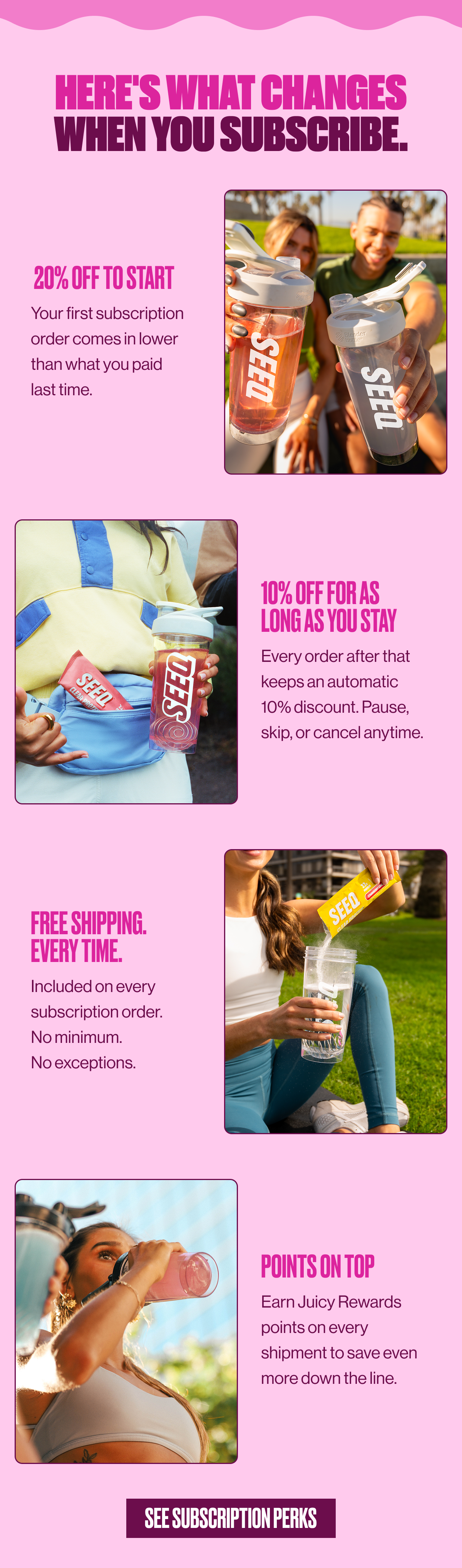 HERE'S WHAT CHANGES WHEN YOU SUBSCRIBE. | 20% OFF TO START | Your first subscription order comes in lower than what you paid last time. | 10% OFF FOR AS LONG AS YOU STAY | Every order after that keeps an automatic 10% discount. Pause, skip, or cancel anytime. | FREE SHIPPING. EVERY TIME. |  Included on every subscription order. No minimum. No exceptions. | POINTS ON TOP | Earn Juicy Rewards points on every shipment to save even more down the line. | SEE SUBSCRIPTION PERKS