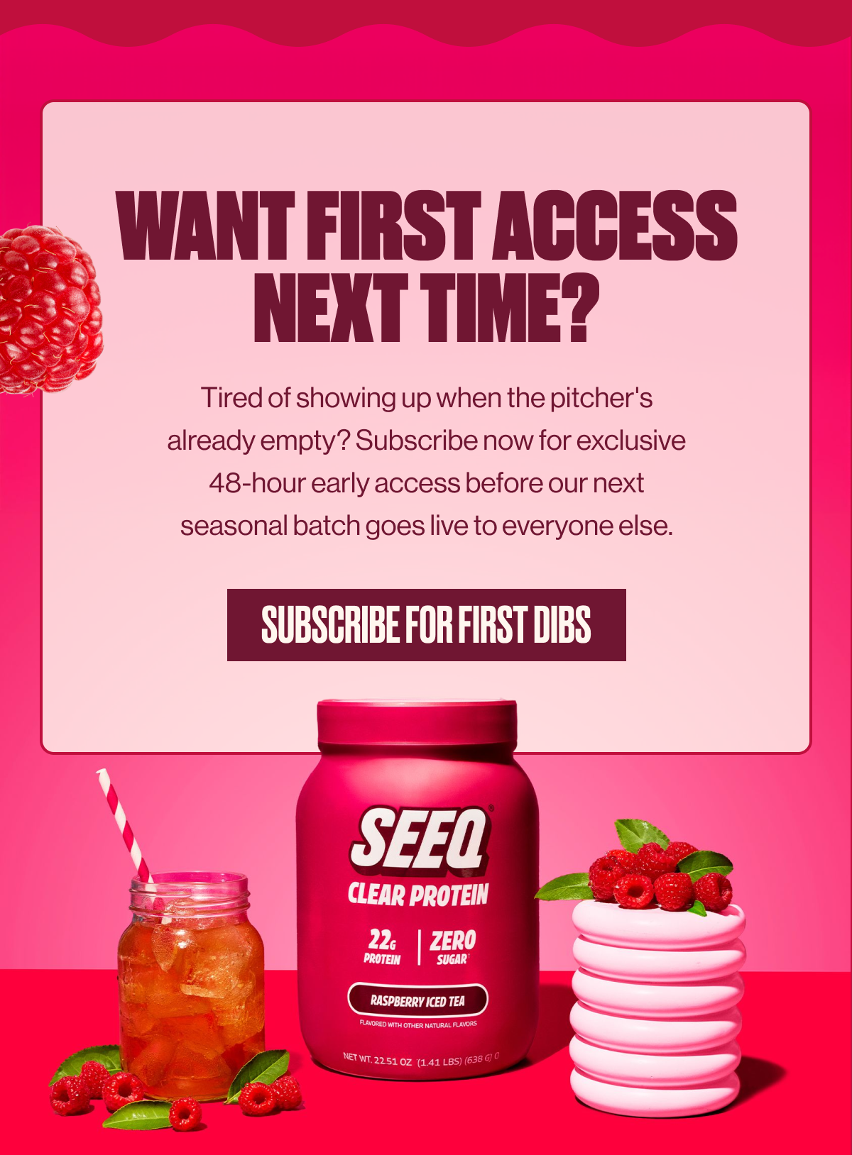 WANT FIRST ACCESS NEXT TIME? | Tired of showing up when the pitcher's already empty? Subscribe now for exclusive 48-hour early access before our next seasonal batch goes live to everyone else. | SUBSCRIBE FOR FIRST DIBS