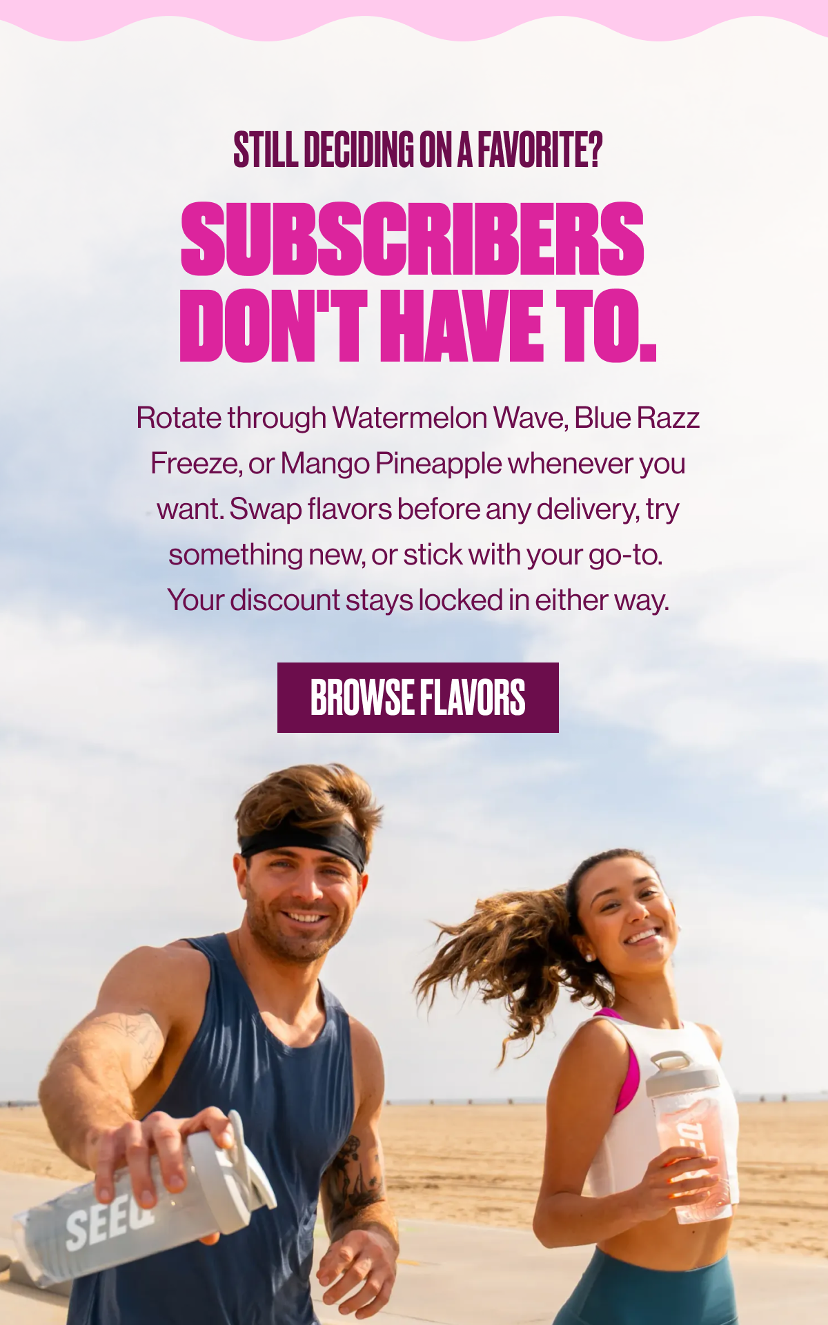 STILL DECIDING ON A FAVORITE? | SUBSCRIBERS DON'T HAVE TO. | Rotate through Watermelon Wave, Blue Razz Freeze, or Mango Pineapple whenever you want. Swap flavors before any delivery, try something new, or stick with your go-to. Your discount stays locked in either way. | BROWSE FLAVORS