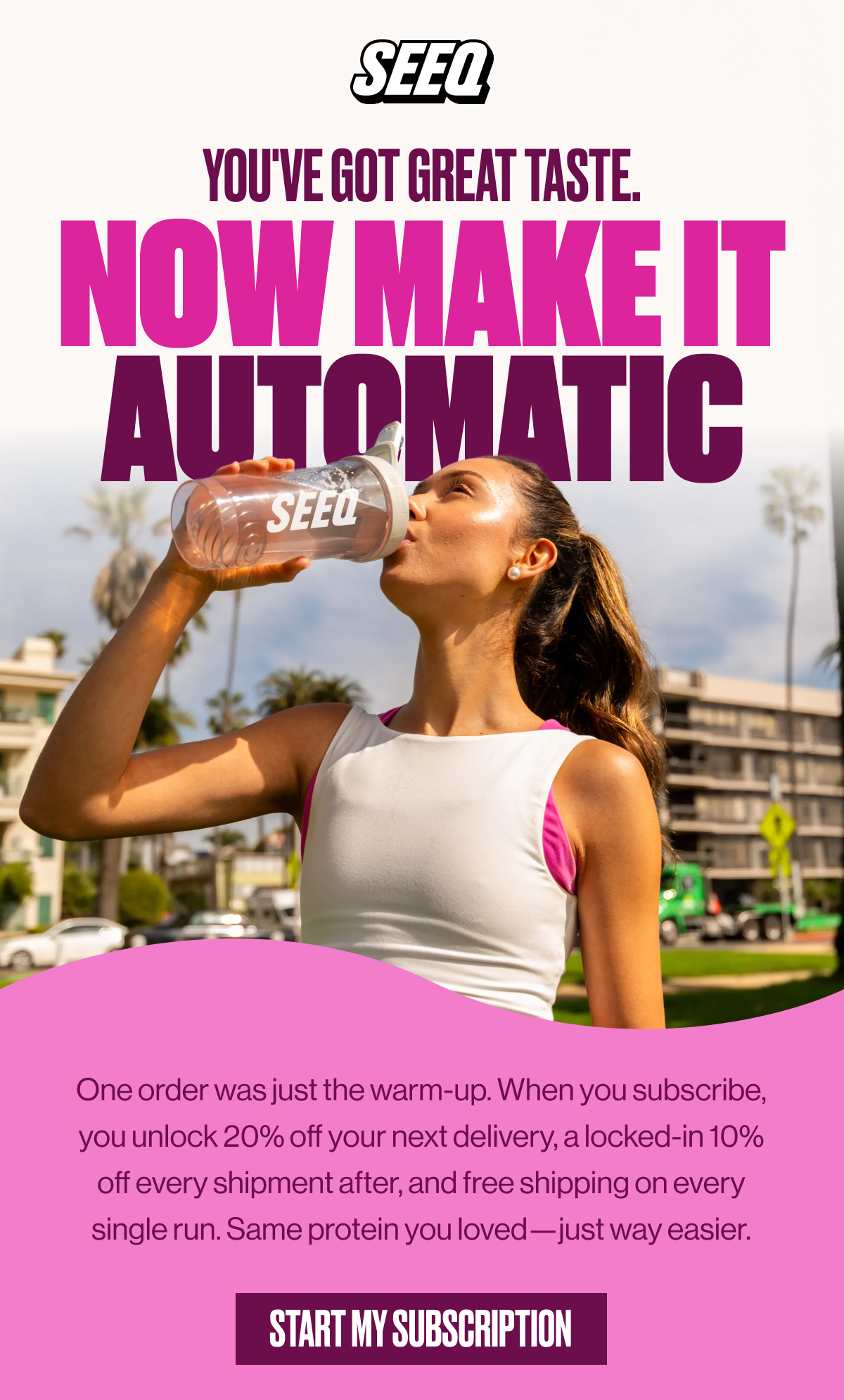 SEEQ | YOU'VE GOT GREAT TASTE. | NOW MAKE IT AUTOMATIC | One order was just the warm-up. When you subscribe, you unlock 20% off your next delivery, a locked-in 10% off every shipment after, and free shipping on every single run. Same protein you loved —just way easier. | START MY SUBSCRIPTION