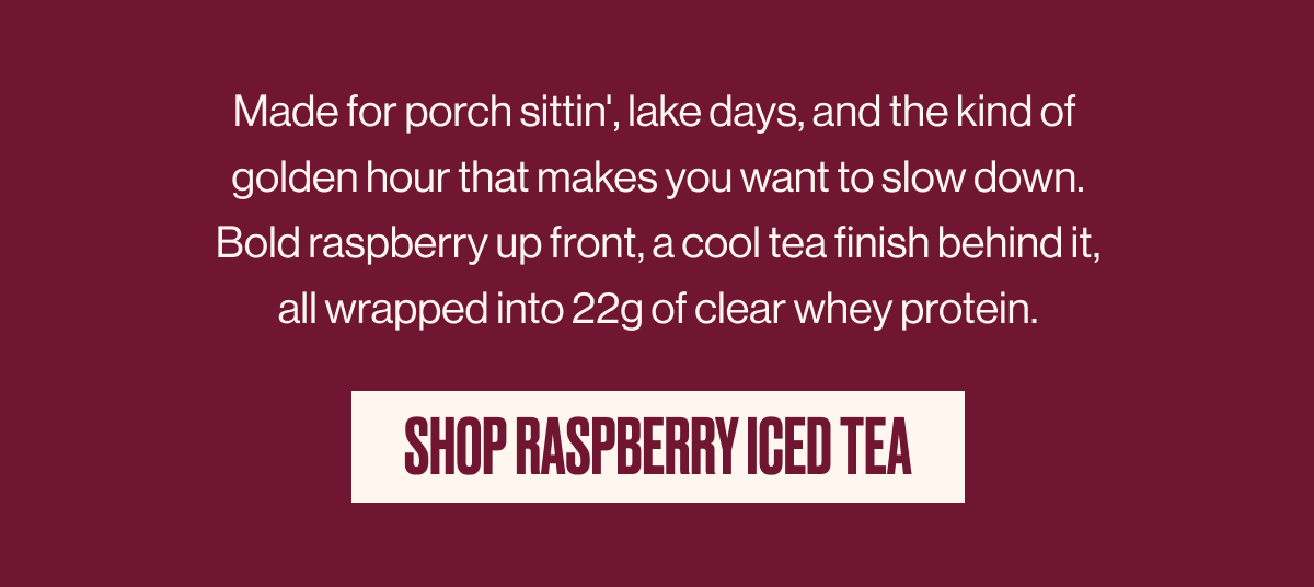 Made for porch sittin', lake days, and the kind of golden hour that makes you want to slow down. Bold raspberry up front, a cool tea finish behind it, all wrapped into 22g of clear whey protein. | SHOP RASPBERRY ICED TEA