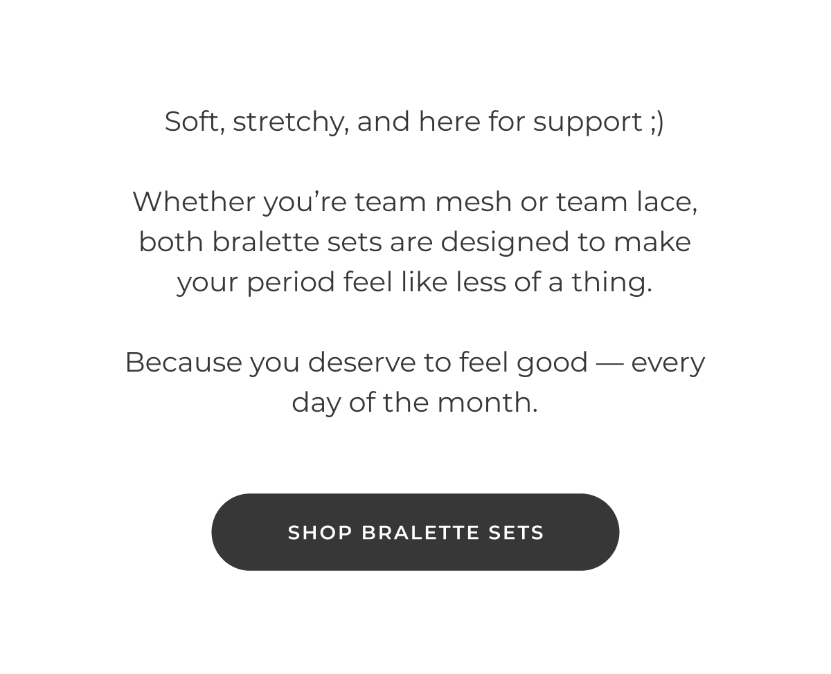 Soft, stretchy, and here for you. Whether you're team Mesh or team Lace, both bralette sets are designed to make your period feel like less of a thing. Because you deserve to feel good—every day of the month. [Shop Bralette Sets]