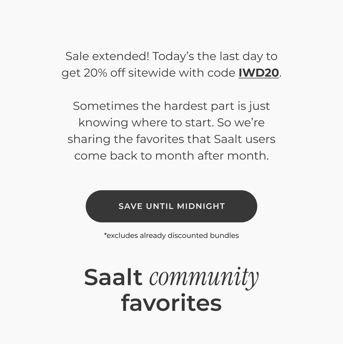 Sale extended! Today's the last day to get 20% off sitewide with code IWD20.  Sometimes the hardest part is just knowing where to start. So we're sharing the favorites that Saalt users come back to month after month.