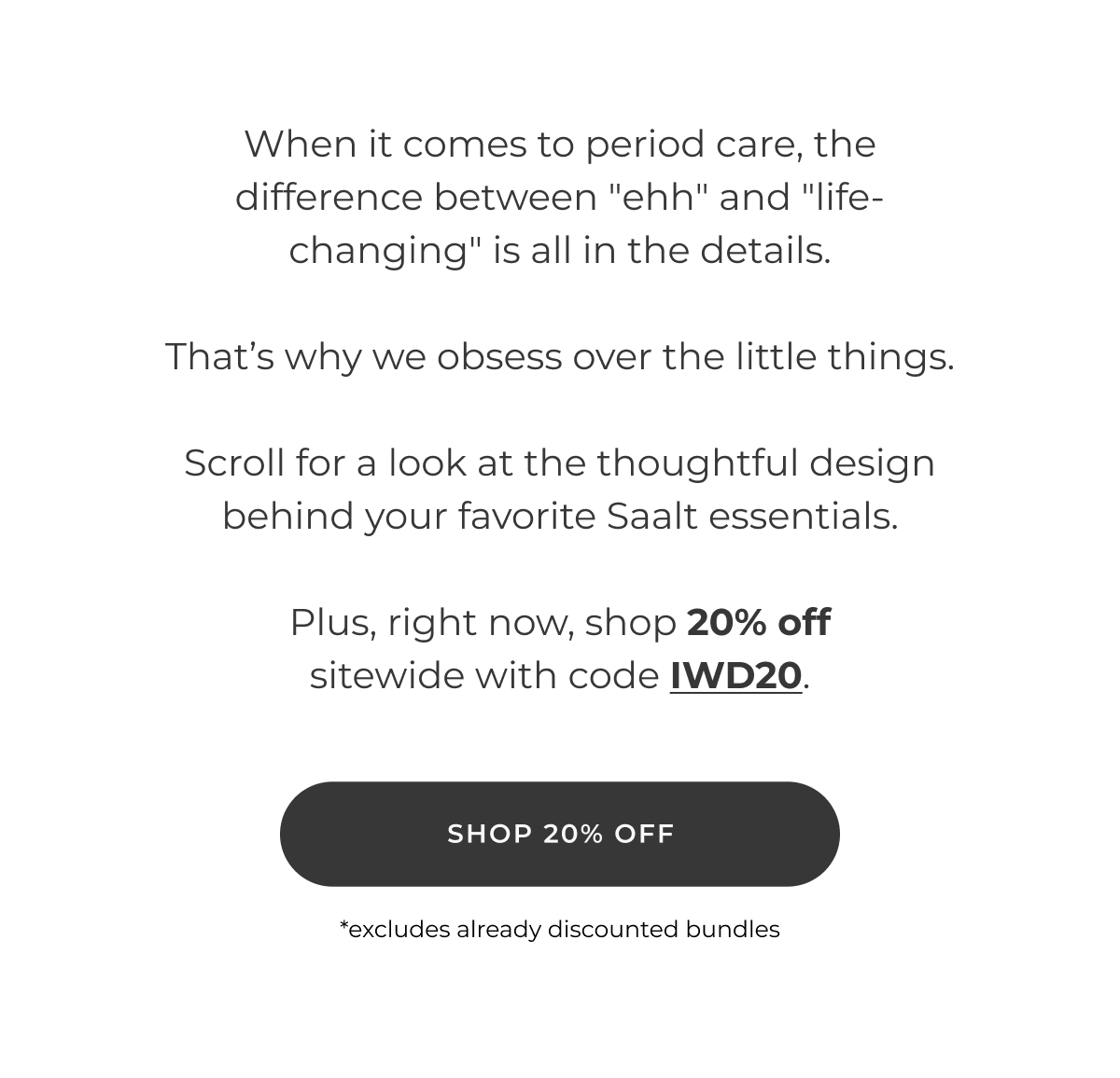 When it comes to period care, the difference between "ehh" and "life-changing" is all in the details.  That's why we obsess over the little things.  Scroll for a look at the thoughtful design behind your favorite Saalt essentials.  Plus, right now, shop 20% off sitewide with code IWD20.