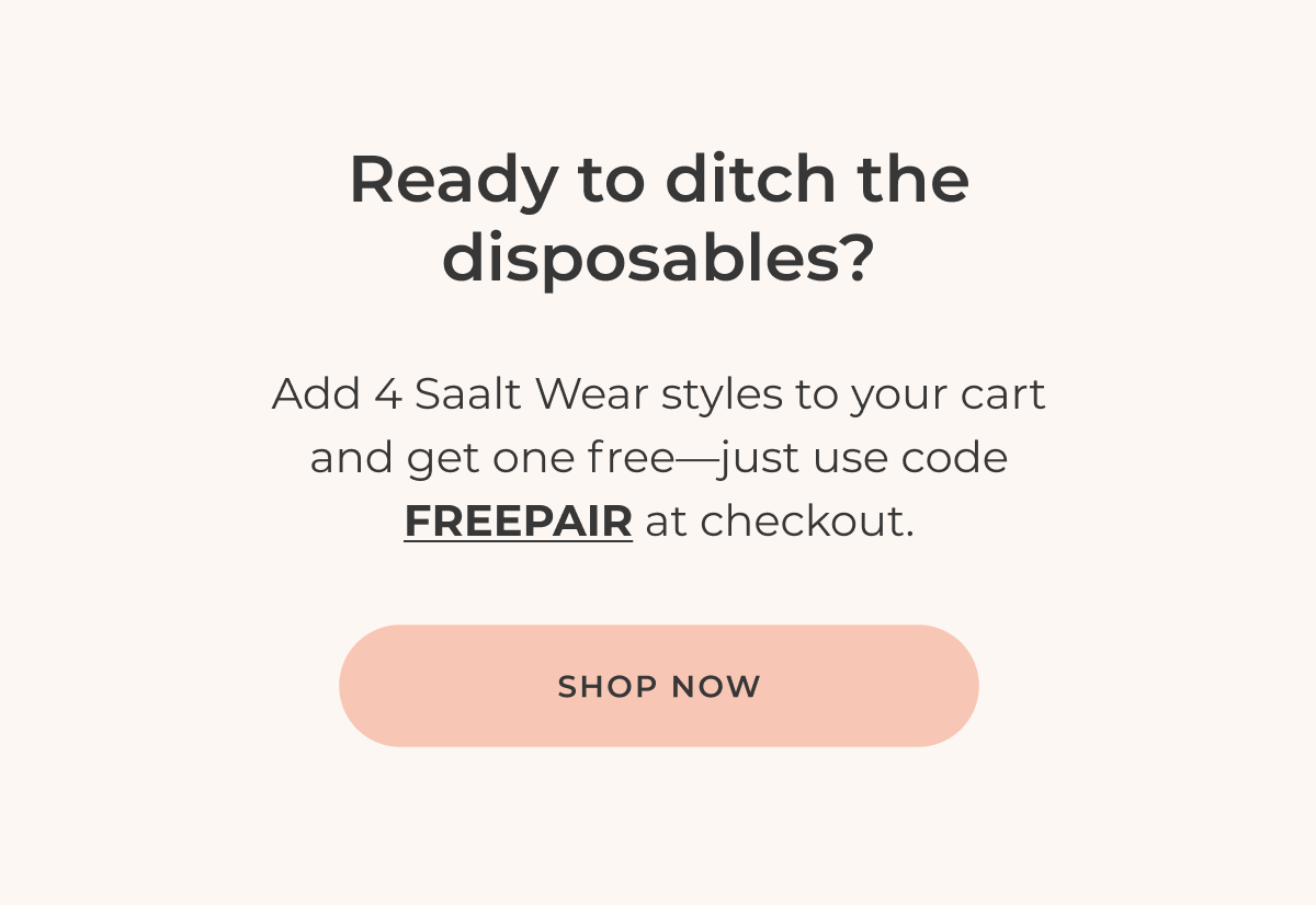 Ready to ditch the disposables? Add 4 Saalt Wear styles to your cart and get one free—just use code FREEPAIR at checkout. [Shop now]