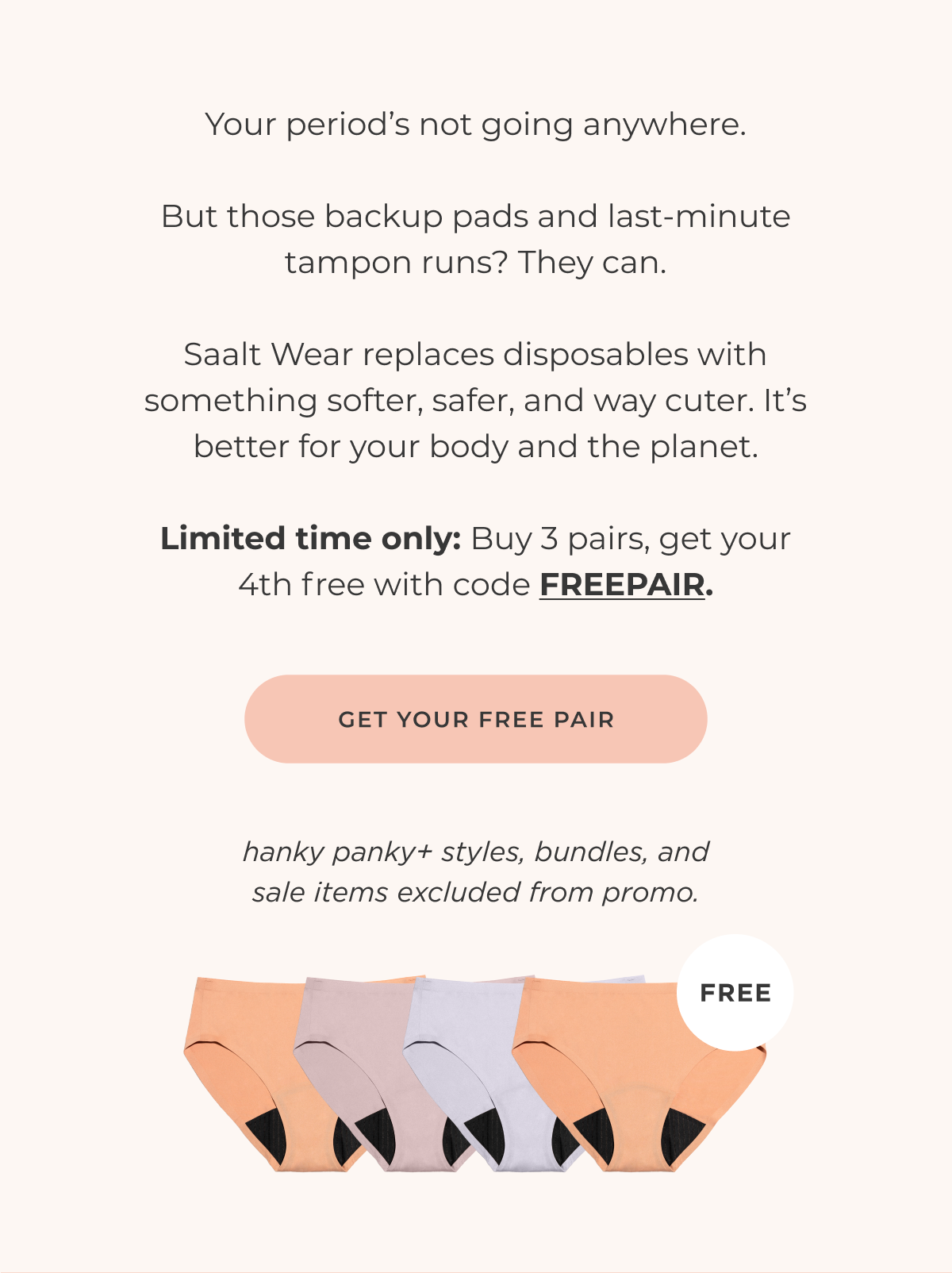 Your period's not going anywhere. But those backup pads and last-minute tampon runs? They can. Saalt Wear replaces disposables with something softer, safer, and way cuter. It's better for your body and the planet. Limited time only: Buy 3 pairs, get your 4th free with code FREEPAIR [Get your free pair] *excludes bundles and hankypanky+