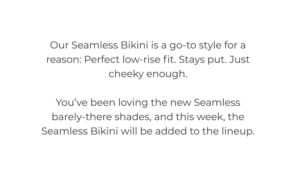 Our Seamless Bikini is a go-to style for a reason: Perfect low-rise fit. Stays put. Just cheeky enough.  You've been loving the new Seamless barely-there shades, and this week, the Seamless Bikini will be added to the lineup.