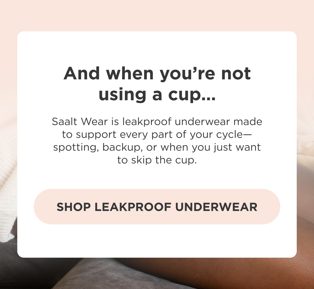 And when you're not using a cup… Saalt Wear is leakproof underwear made to support every part of your cycle—spotting, backup, or when you just want to skip the cup. [Shop Leakproof Underwear]