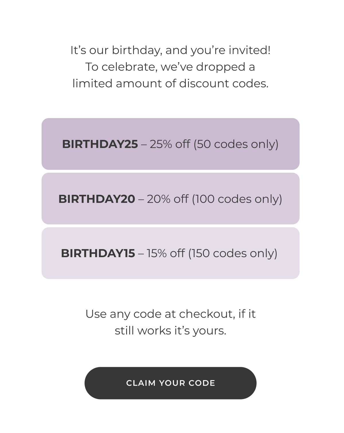 It's our birthday, and you're invited! To celebrate, we've dropped a limited amount of discount codes BIRTHDAY25 — 25% off (50 codes only) BIRTHDAY20 — 20% off (100 codes only) BIRTHDAY15 — 15% off (150 codes only) Use any code at checkout, if it still works it's yours. [CLAIM YOUR CODE]