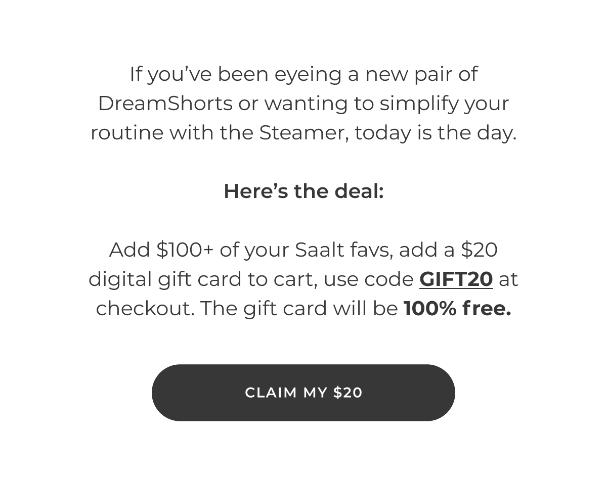 If you've been eyeing a new pair of DreamShorts or wanting to simplify your routine with the Steamer, today is the day.  Here's the deal:  Add $100+ of your Saalt favs, add a $20 digital gift card to cart, use code GIFT20 at checkout. The gift card will be 100% free.