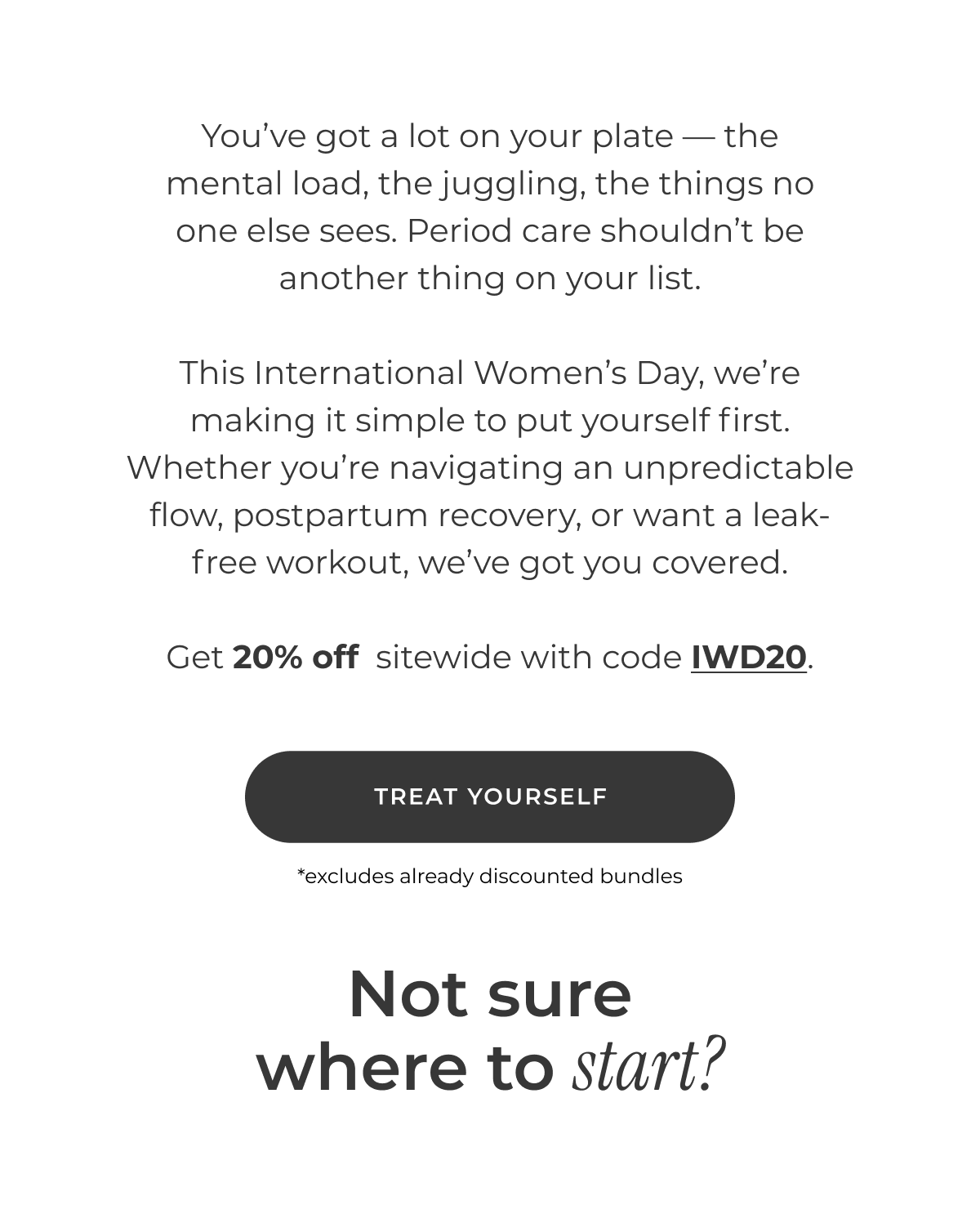 You've got a lot on your plate — the mental load, the juggling, the things no one else sees. Period care shouldn't be another thing on your list.  This International Women's Day, we're making it simple to put yourself first. Whether you're navigating an unpredictable flow, postpartum recovery, or want a leak-free workout, we've got you covered.  Get 20% off  sitewide with code IWD20.