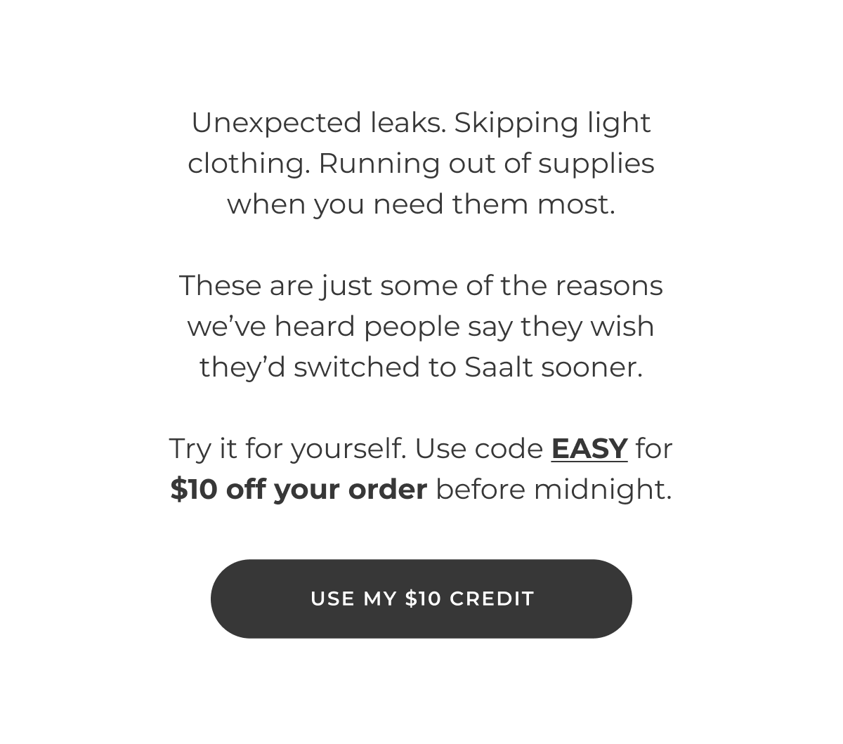 Unexpected leaks. Skipping light clothing. Running out of supplies when you need them most.  These are just some of the reasons we've heard people say they wish they'd switched to Saalt sooner.  Try it for yourself. Use code EASY for $10 off your order before midnight.