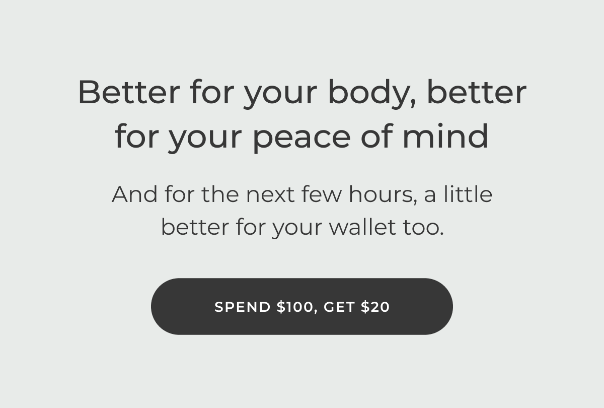 Better for your body, better for your peace of mind. Spend $100, get $20.