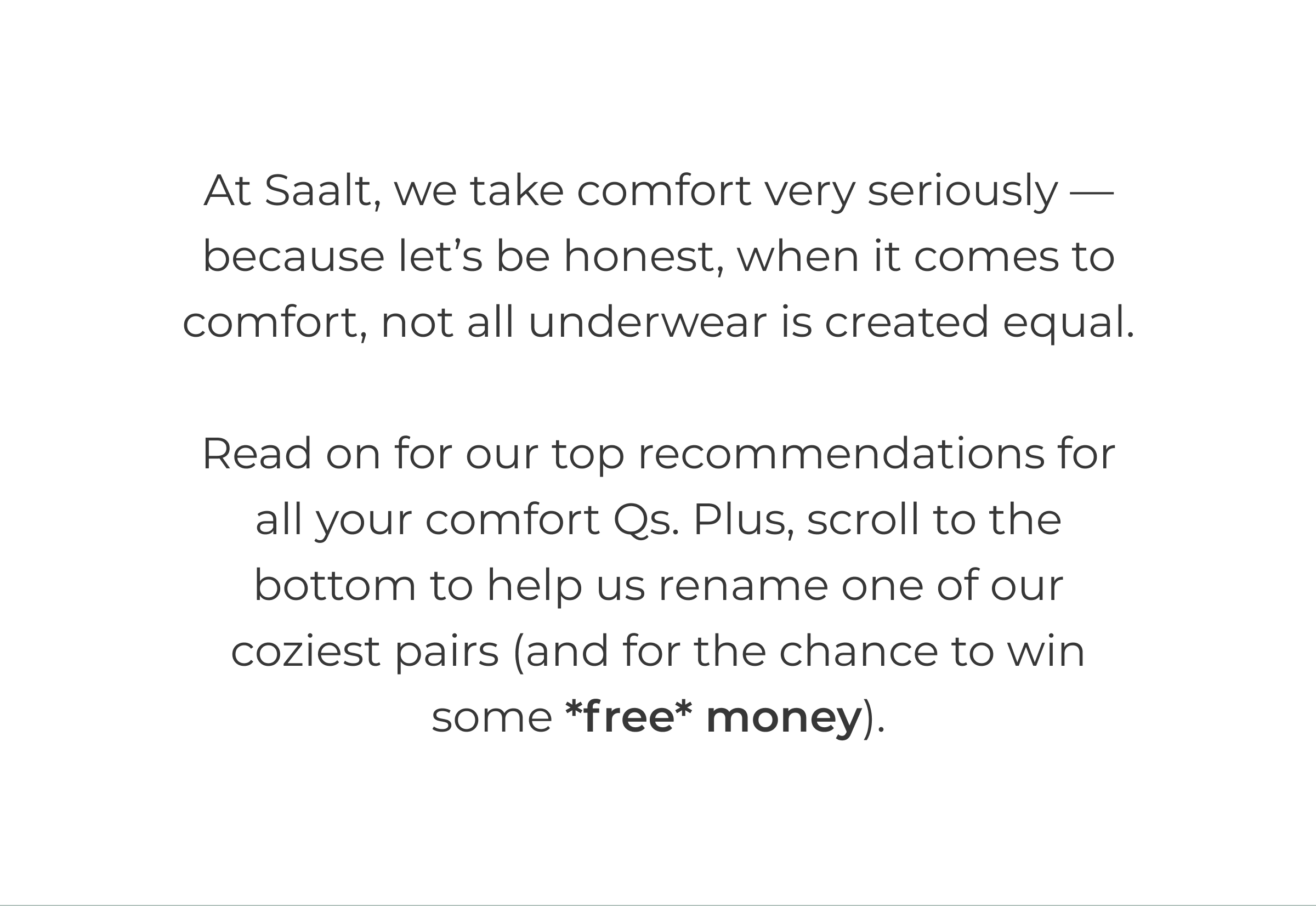 At Saalt, we take comfort very seriously —because let's be honest, when it comes to comfort, not all underwear is created equal.  Read on for our top recommendations for all your comfort Qs. Plus, scroll to the bottom to help us rename one of our coziest pairs (and for the chance to win some *free* money).