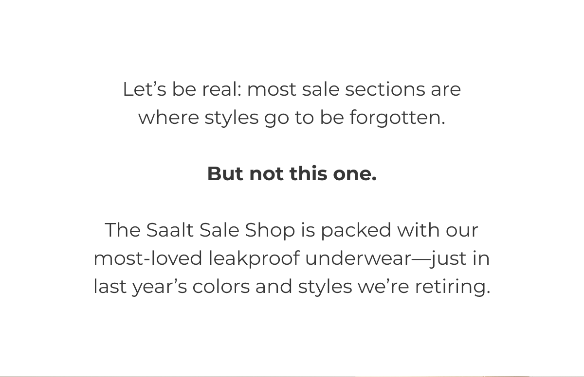 Let's be real: most sale sections are where styles go to be forgotten. But not this one. The Saalt Sale Shop is packed with our most-loved leakproof underwear—just in last chance colors or styles we're retiring.