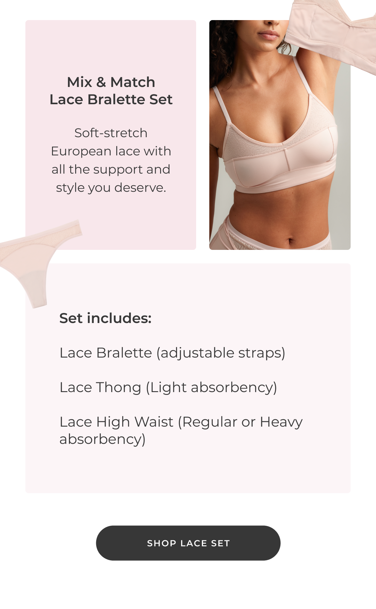 Mix & Match Lace Bralette Set Soft-stretch European lace with all the comfort support and style you deserve. Includes: Lace Bralette (adjustable straps) Lace Thong (Light absorbency) Lace High Waist (Regular or Heavy absorbency) [Shop Lace Set]