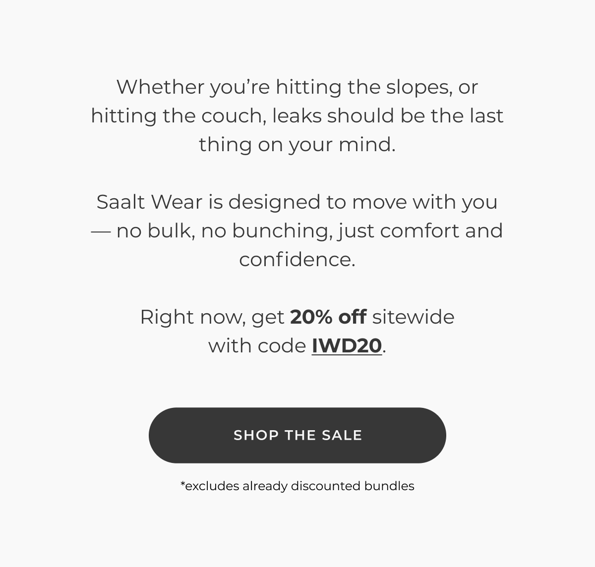 Whether you're hitting the slopes, or hitting the couch, leaks should be the last thing on your mind.  Saalt Wear is designed to move with you — no bulk, no bunching, just comfort and confidence.  Right now, get 20% off sitewide with code IWD20.