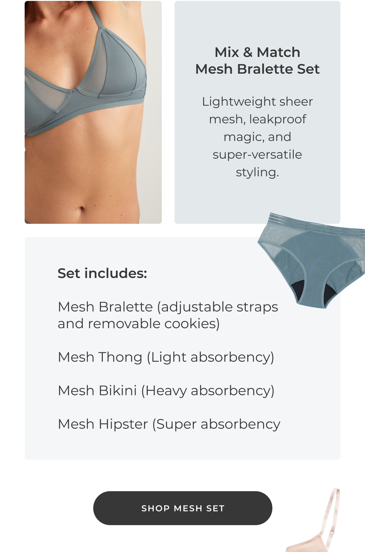 Mix & Match Mesh Bralette Set Lightweight sheer mesh, leakproof magic, and super‑versatile styling. Includes: Mesh Bralette (adjustable + removable cookies) Mesh Thong (Light absorbency) Mesh Bikini (Heavy absorbency) Mesh Hipster (Super absorbency) [Shop Mesh Set]