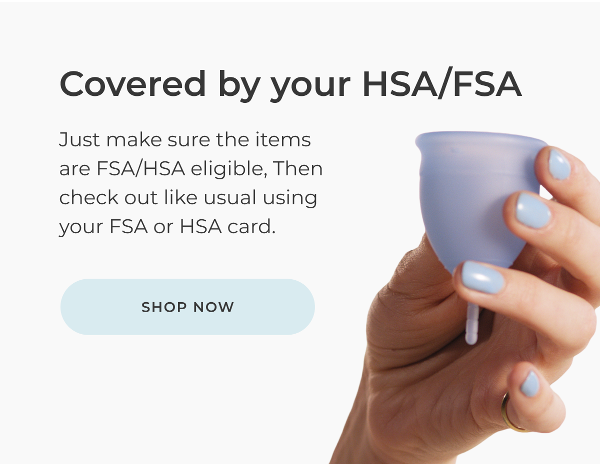 Covered by your HSA/FSA Just make sure the items are FSA/HSA eligible [insert logo] Then check out like usual using your FSA or HSA card. [Shop now]
