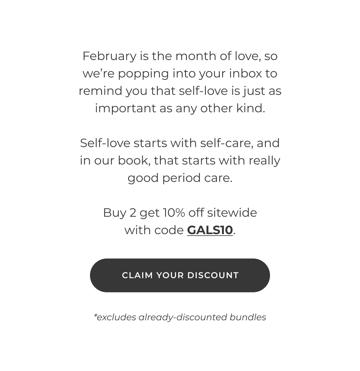 February is the month of love, so we're popping into your inbox to remind you that self-love is just as important as any other kind.  Self-love starts with self-care, and in our book, that starts with really good period care.  Buy 2 get 10% off with code GALS10.