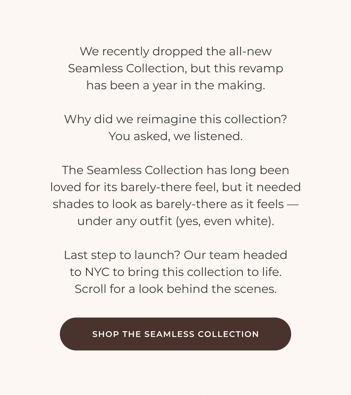 We recently dropped the all-new Seamless Collection, but this revamp has been a year in the making.  Why did we reimagine this collection? You asked, we listened.  The Seamless Collection has long been loved for its barely-there feel, but it needed shades to look as barely-there as it feels — under any outfit (yes, even white).  Last step to launch? Our team headed to NYC to bring this collection to life. Scroll for a look behind the scenes.