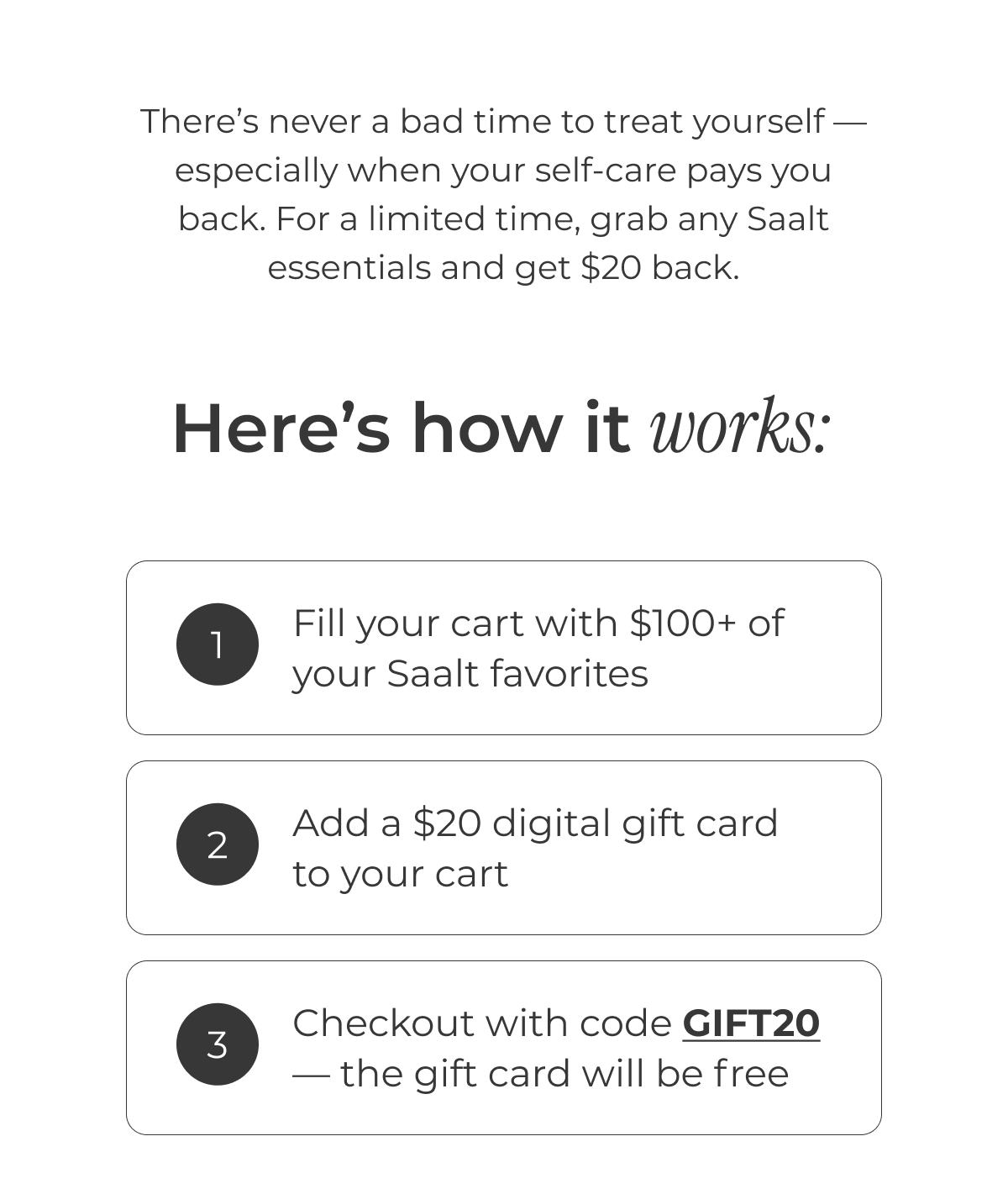 There's never a bad time to treat yourself — especially when your self-care pays you back. For a limited time, grab any Saalt essentials and get $20 back.  Here's how it works: Fill your cart with $100+ of your favorite Saalt favs Add a $20 digital gift card to your cart Checkout — the gift card will be 100% free 