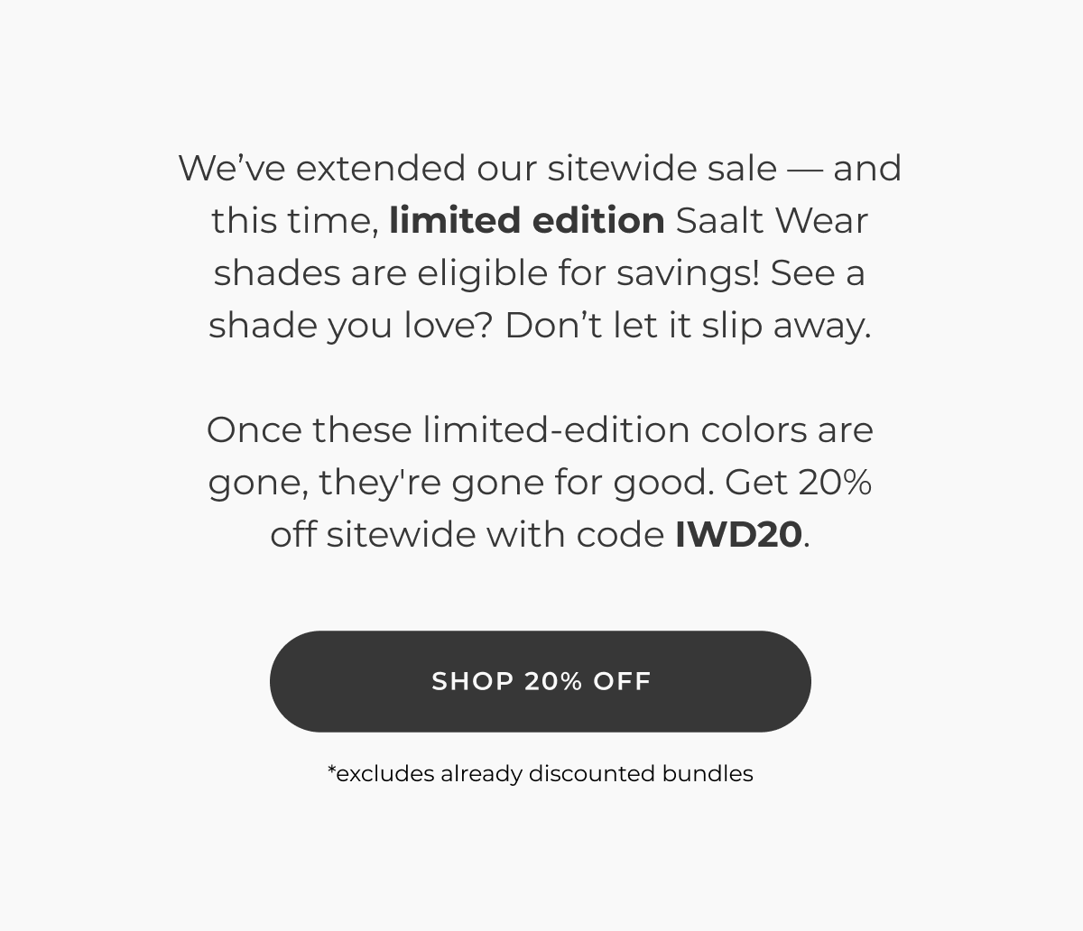 We've extended our sitewide sale — and with this one, limited edition Saalt Wear shades are eligible to save! See a shade you love? Don't let it slip away.  Once these limited-edition colors are gone, they're gone for good. Get 20% off sitewide with code IWD20.