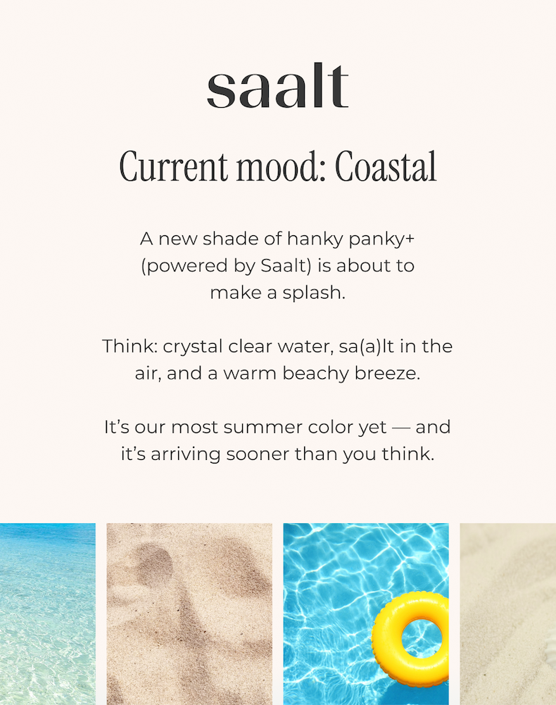A new shade of hanky panky+ (powered by Saalt) is about to make a splash.  Think: crystal clear water, sa(a)lt in the air, and a warm tropical breeze.  It's our most summer color yet — and it's arriving sooner than you think.