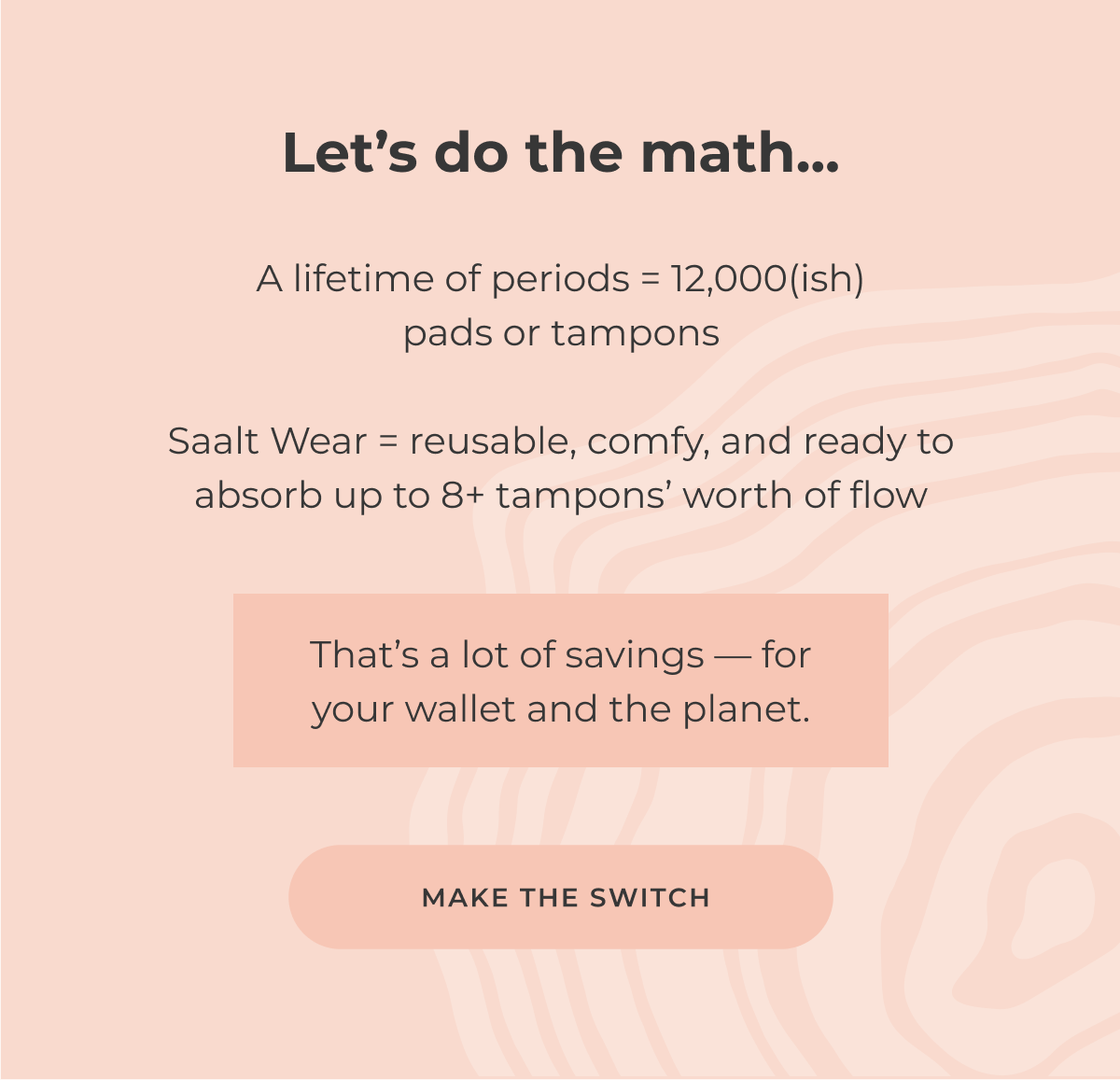 Let's do the math A lifetime of periods = 12,000(ish) pads or tampons Saalt Wear = reusable, comfy, and ready to absorb up to 8+ tampons' worth of flow That's a lot of savings—for your wallet and the planet. [Make the switch]