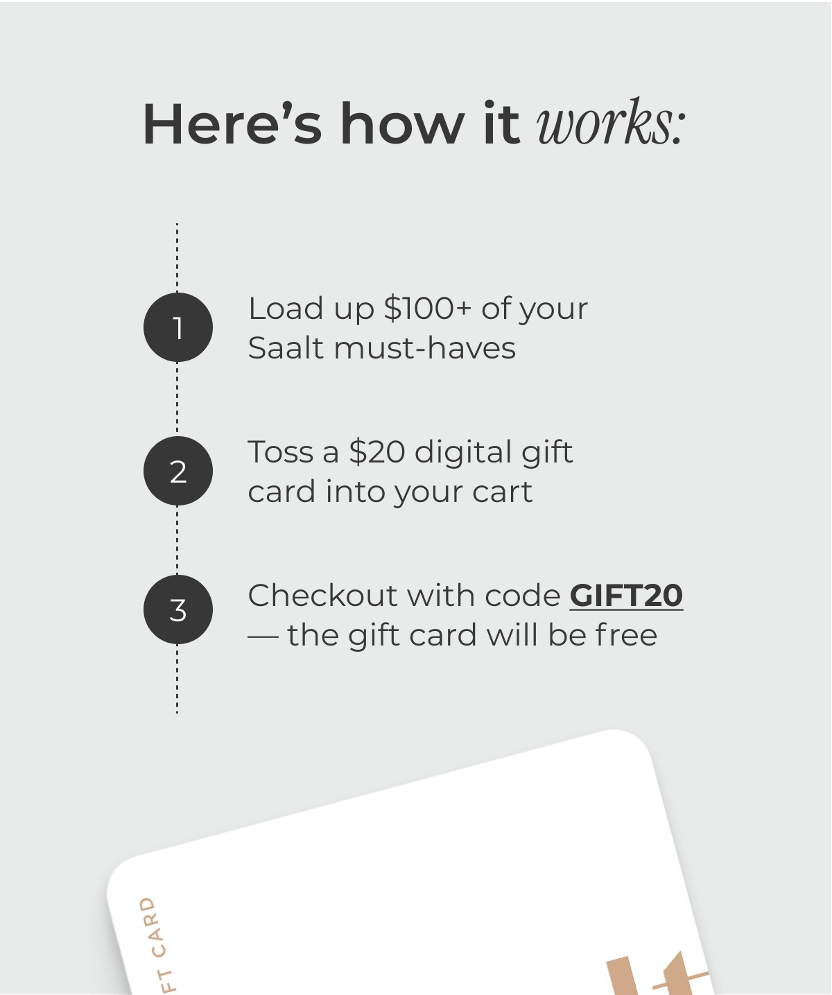 Here's how it works: Load up $100+ of your Saalt must-haves Toss a $20 Digital Gift Card into your cart Watch it turn FREE when you check out
