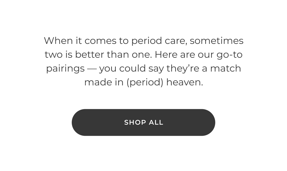 When it comes to period care, sometimes two is better than one. Here are our go-to pairings — you could say they're a match made in (period) heaven. [SHOP ALL]