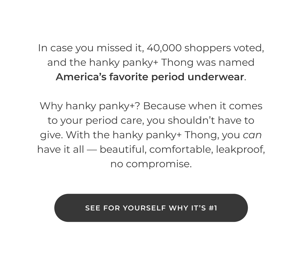 In case you missed it, 40,000 shoppers voted, and the hanky panky+ Thong was named America's favorite period underwear.  Why hanky panky+? Because when it comes to your period care, you shouldn't have to give. With the hanky panky+ Thong, you can have it all — beautiful, comfortable, leakproof, no compromise.