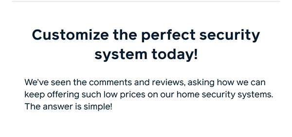 Customize the perfect security system today! We've seen the comments and reviews, asking how we can keep offering such low prices on our home security systems. The answer is simple!