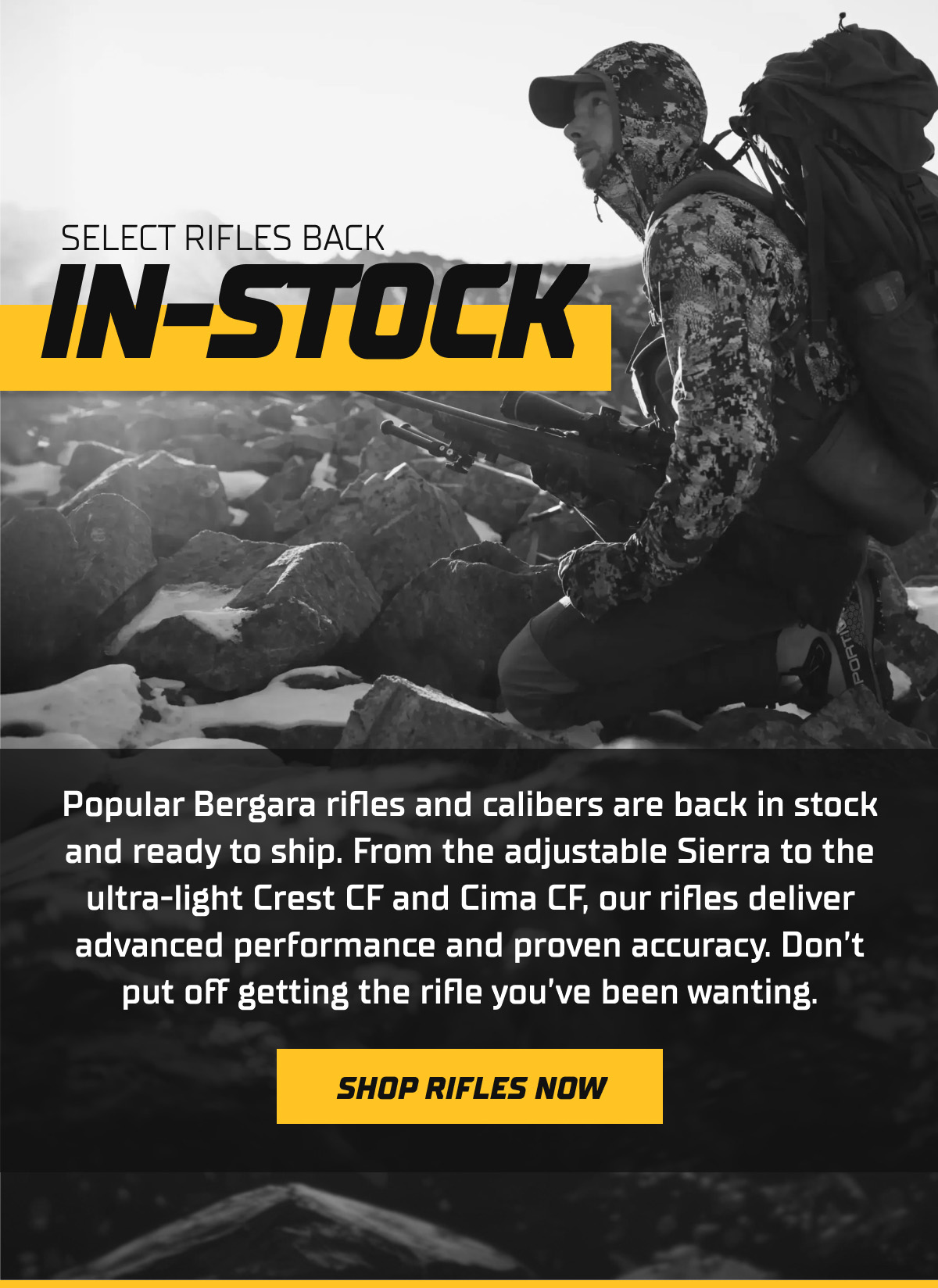 Popular Bergara rifles and calibers are back in stock and ready to ship. From the adjustable Sierra to the ultra-light Crest CF and Cima CF, our rifles deliver advanced performance and proven accuracy. Don&rsquo;t put off getting the rifle you&rsquo;ve been wanting.