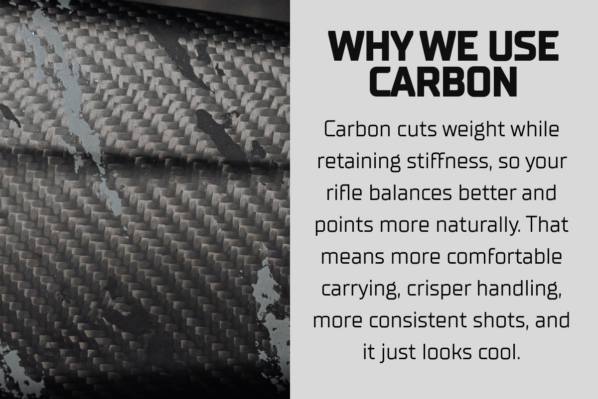 Why we use carbon. Carbon cuts weight while retaining stiffness, so your rifle balances better and points more naturally. That means more comfortable carrying, crisper handling, more consistent shots, and it just looks cool.
