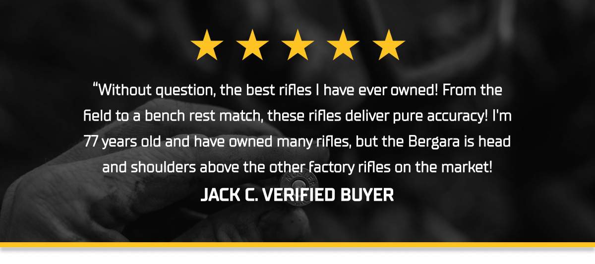 &ldquo;Without question, the best rifles I have ever owned! From the field to a bench rest match, these rifles deliver pure accuracy! I'm 77 years old and have owned many rifles, but the Bergara is head and shoulders above the other factory rifles on the market! JACK C. VERIFIED BUYER