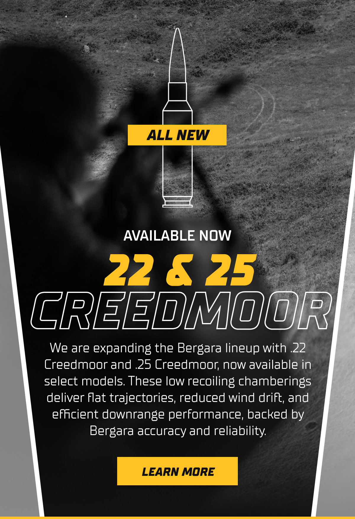 We are expanding the Bergara lineup with .22 Creedmoor and .25 Creedmoor, now available in select models. These low recoiling chamberings deliver flat trajectories, reduced wind drift, and efficient downrange performance, backed by Bergara accuracy and reliability.