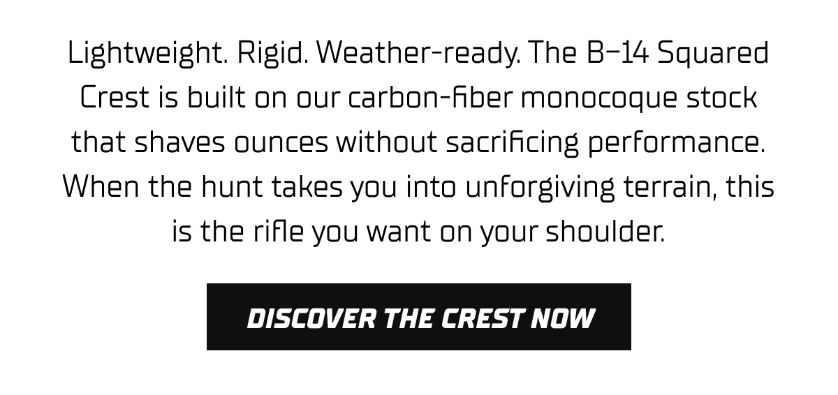 Lightweight. Rigid. Weather-ready. The B-14 Squared Crest is built on our carbon-fiber monocoque stock that shaves ounces without sacrificing performance. When the hunt takes you into unforgiving terrain, this is the rifle you want on your shoulder.