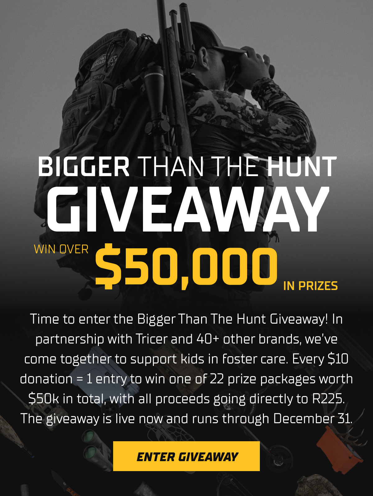 Time to enter the Bigger Than The Hunt Giveaway! In partnership with Tricer and 40+ other brands, we&rsquo;ve come together to support kids in foster care. Every $10 donation = 1 entry to win one of 22 prize packages worth $50k in total, with all proceeds going directly to R225. The giveaway is live now and runs through December 31.
