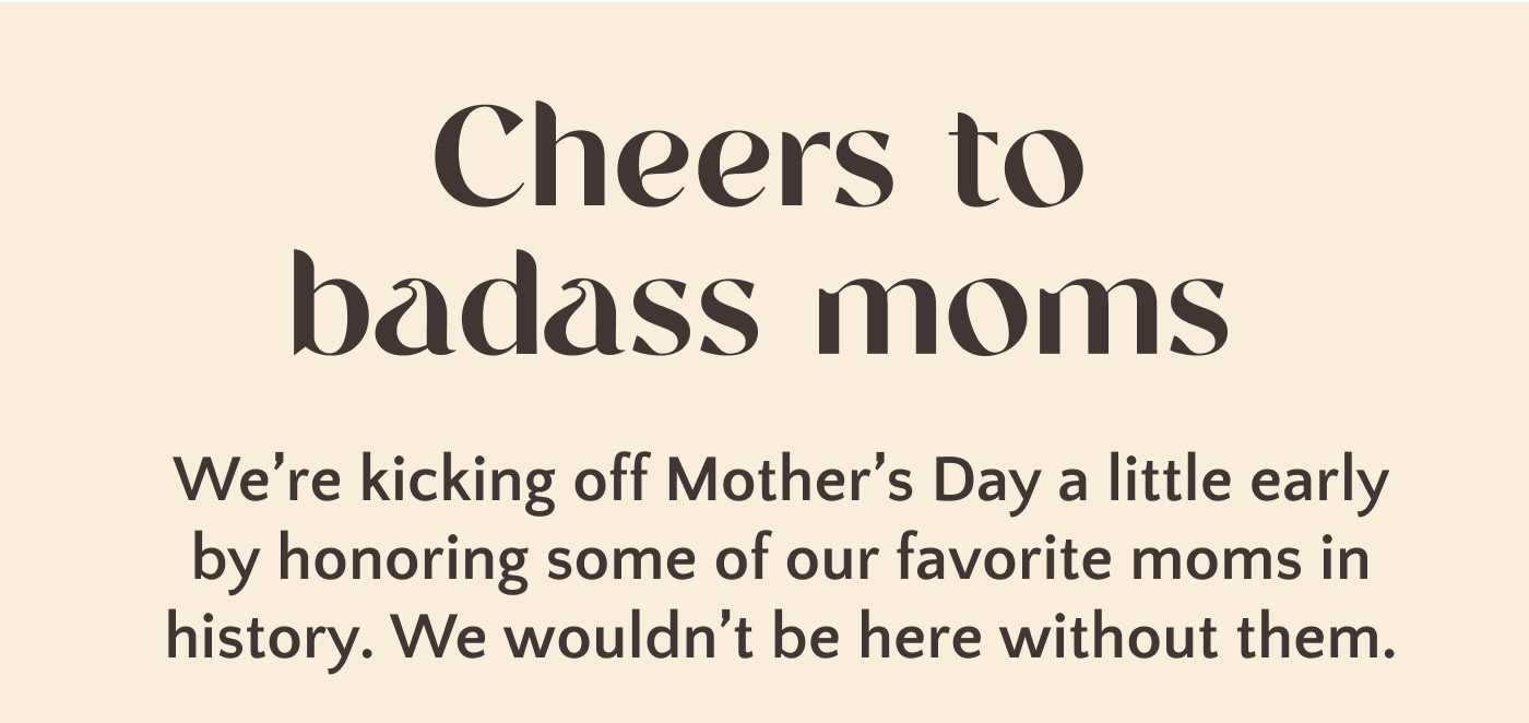 Cheers to badass moms. We're kicking off Mother's Day a little early by honoring some of our favorite moms in history. We wouldn't be here without them. Cheers to moms!