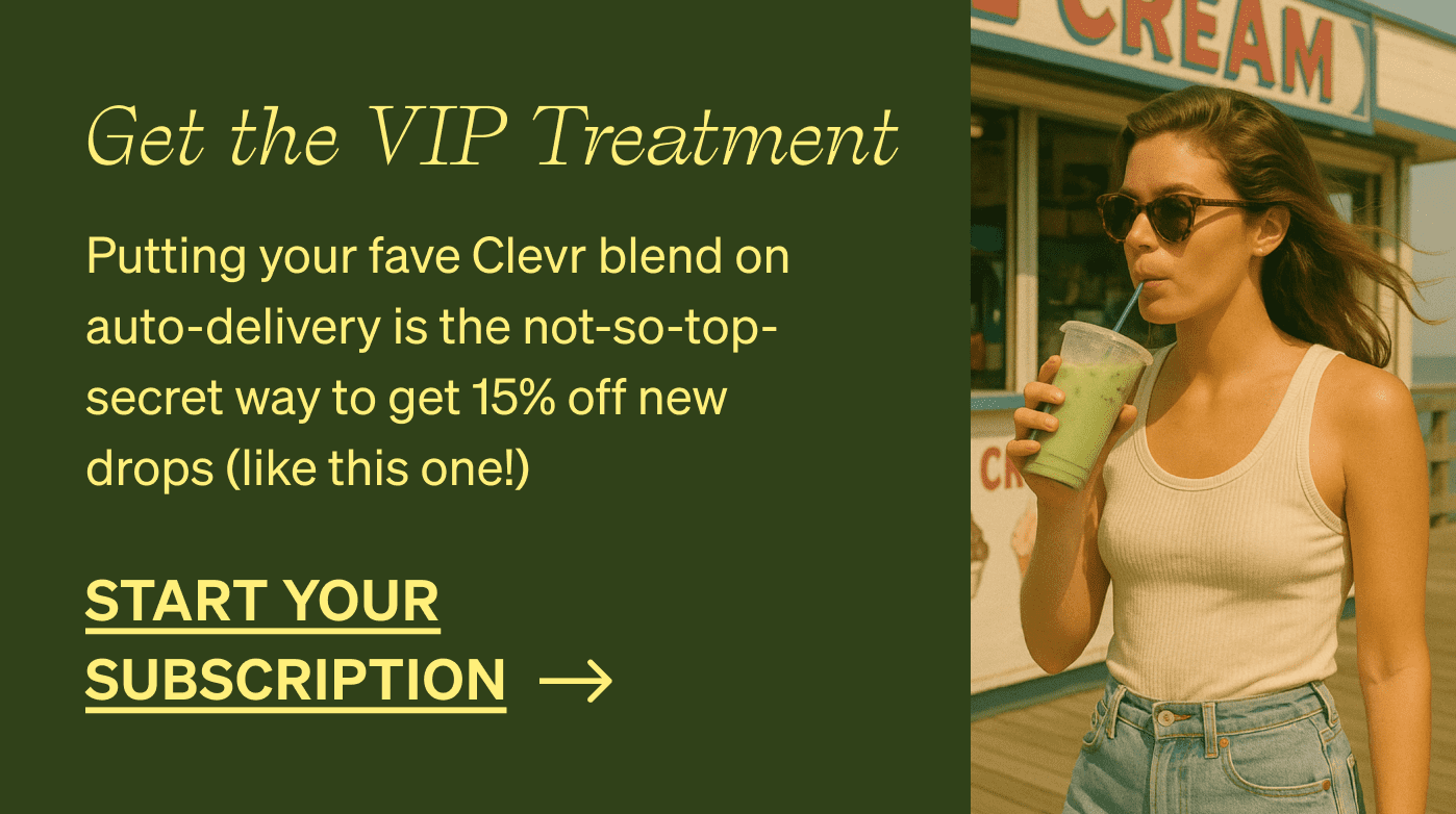 GET THE VIP TREATMENT | Putting your fave Clevr blend on auto-delivery is the not-so-top-secret way to get 15% off new drops (like this one!) [START YOUR SUBSCRIPTION]