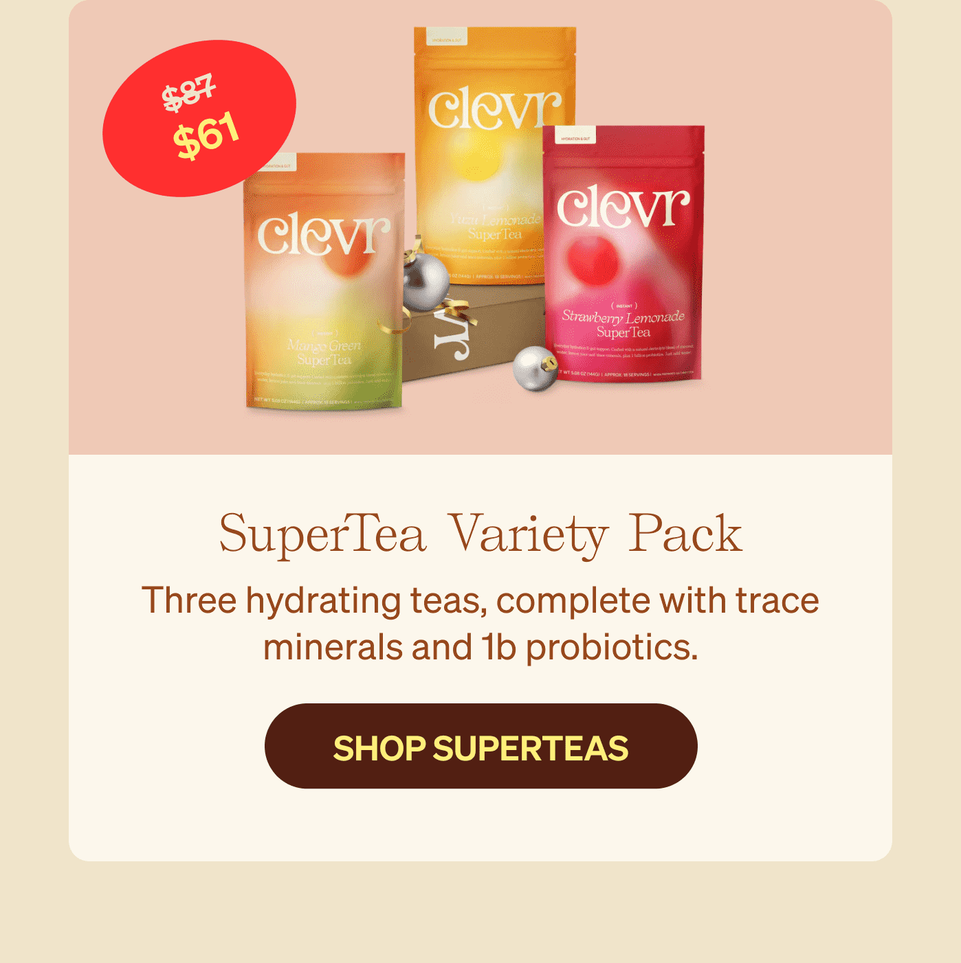 SuperTea Variety Pack $61 - Three hydrating teas, complete with trace minerals and 1b probiotics. SHOP SUPERTEAS >>
