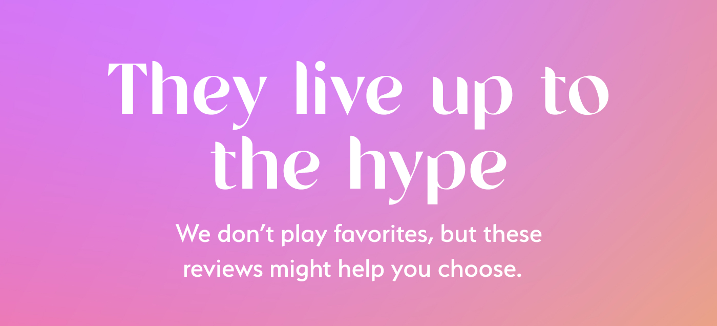 They live up to the hype! We don't play favorites, but these reviews might help you choose.