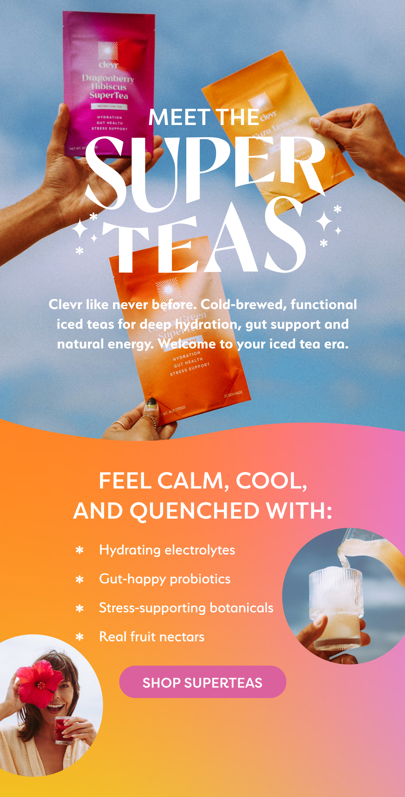 Meet the SuperTeas! Clevr like never before. Cold-brewed, functional iced teas for deep hydration, gut support, and natural energy. Welcome to your iced tea era.