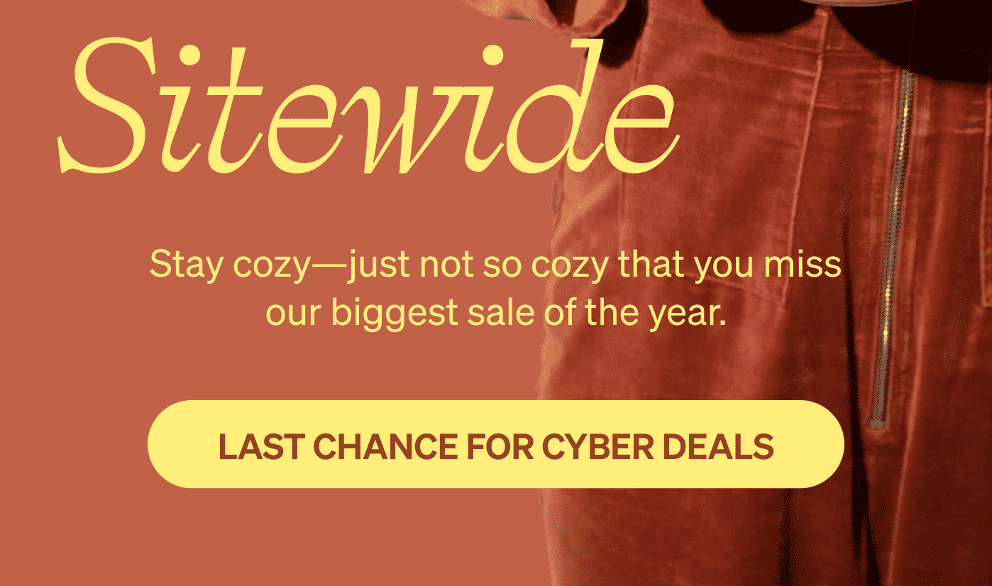 Up to 50% off sitewide. Stay cozy—just not so cozy that you miss our biggest sale of the year. LAST CHANCE FOR CYBER DEALS >>