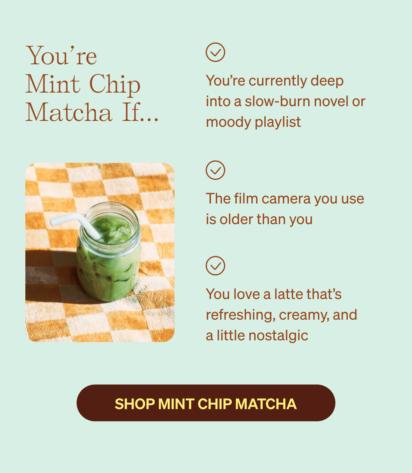 You're Mint Chip Matcha if… You're currently deep into a slow-burn novel or moody playlist | The film camera you use  is older than you | You love a latte that's refreshing, creamy, and  a little nostalgic 