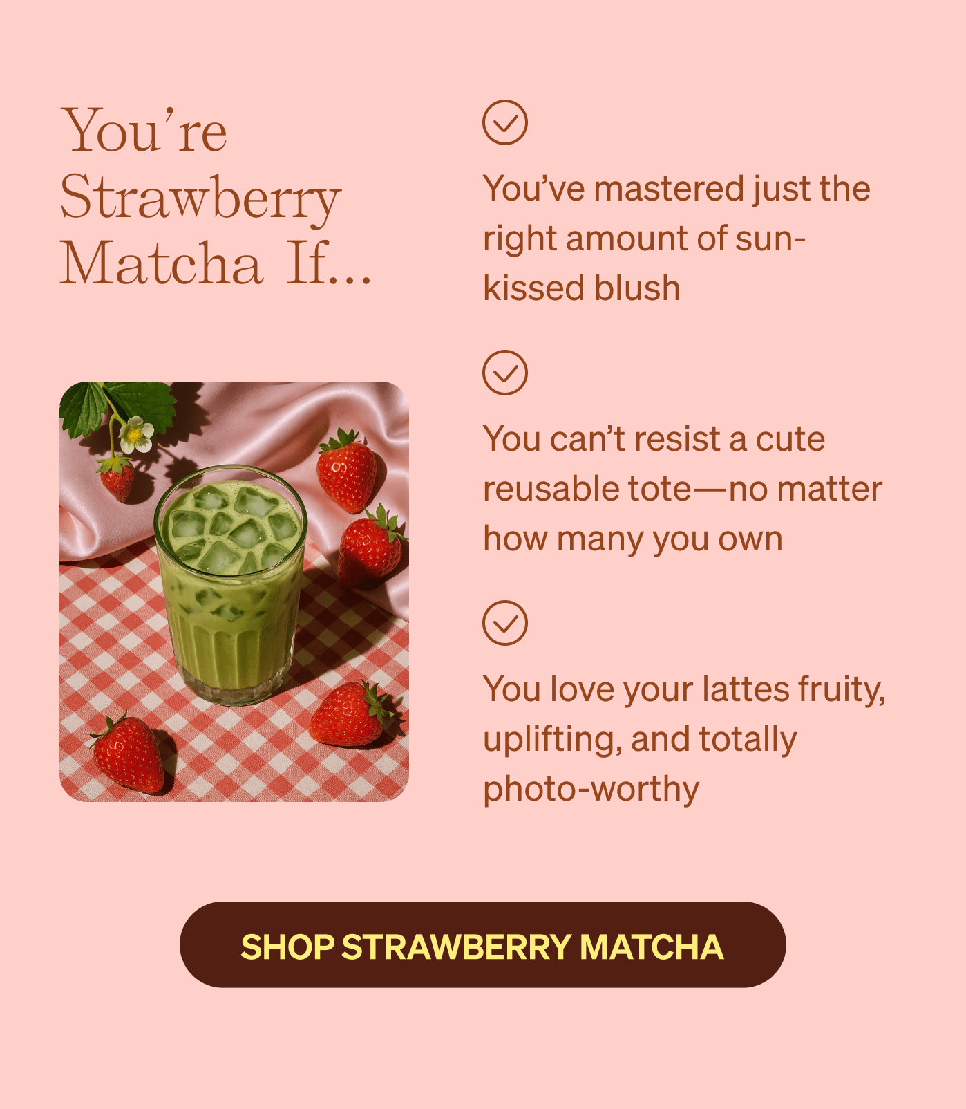 You're Strawberry Matcha if… You've mastered just the right amount of sun-kissed blush | You can't resist a cute reusable tote—no matter how many you own | You love your lattes fruity, uplifting, and totally photo-worthy 