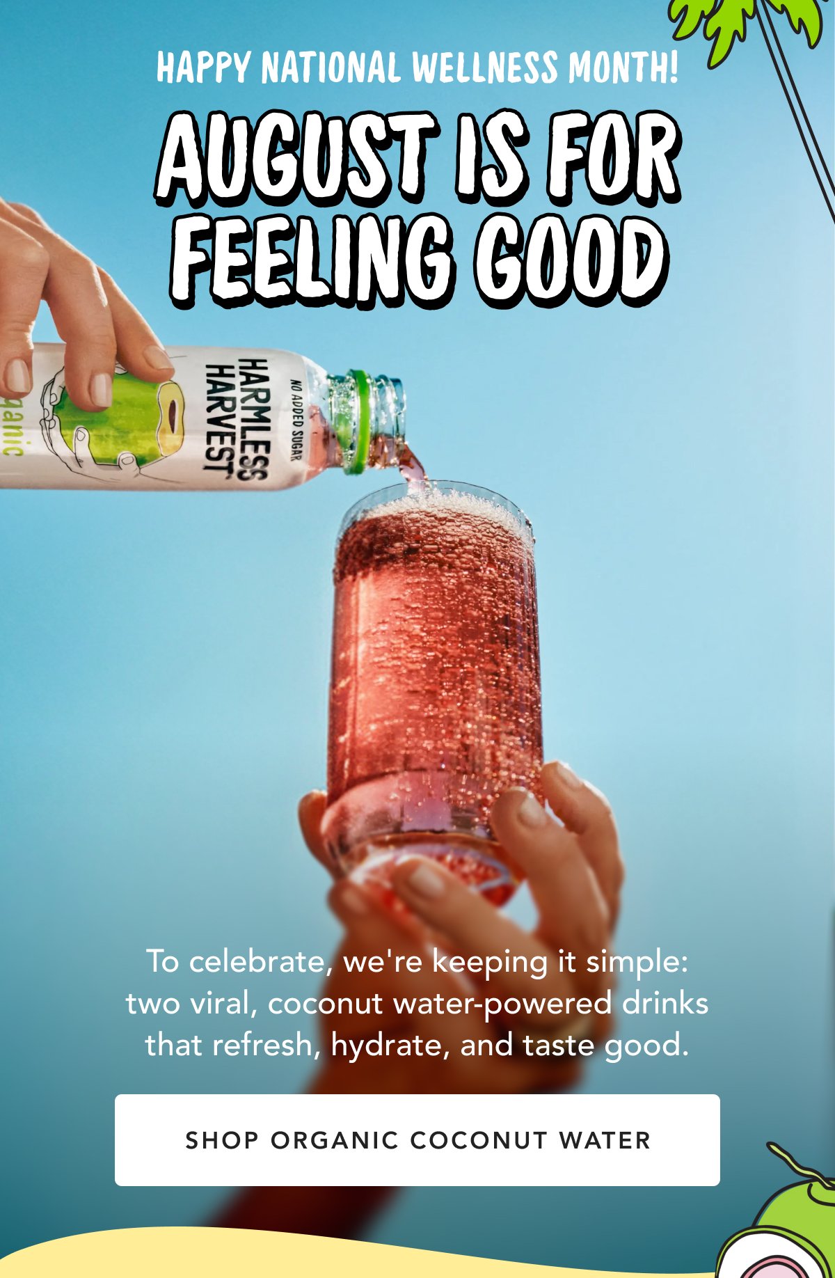 Happy National Wellness Month! August Is For Feeling Good To celebrate, we're keeping it simple: two viral, coconut water-powered drinks that refresh, hydrate, and taste good. | Shop Organic Coconut Water