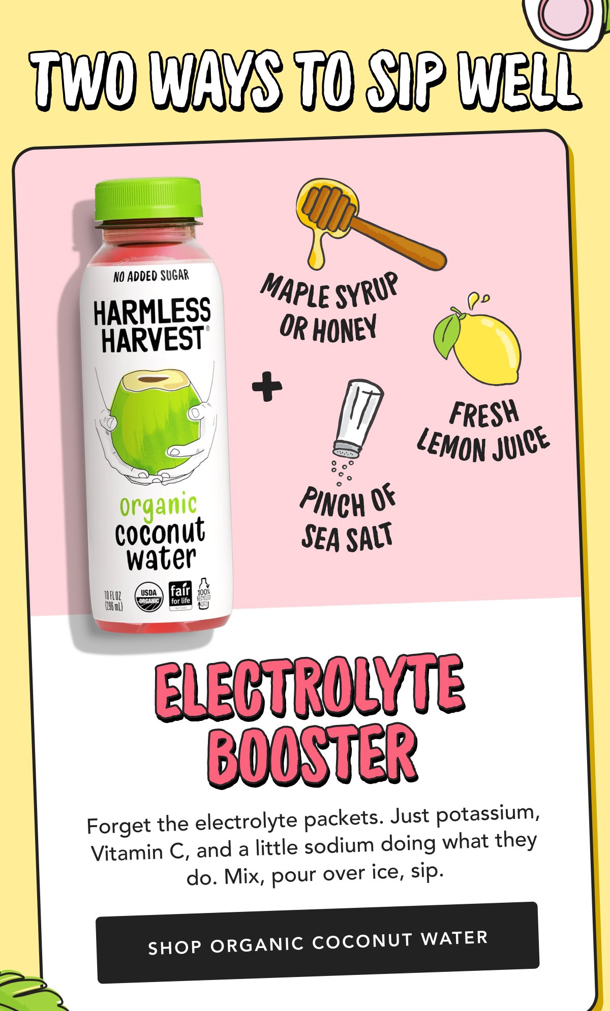 Electrolyte Booster Forget the electrolyte packets. Just potassium, Vitamin C, and a little sodium doing what they do. Mix, pour over ice, sip. | Shop Organic Coconut Water