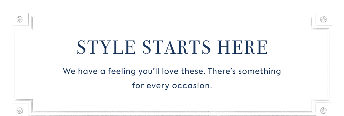 STYLE STARTS HERE We have a feeling you’ll love these. There’s something for every occasion.